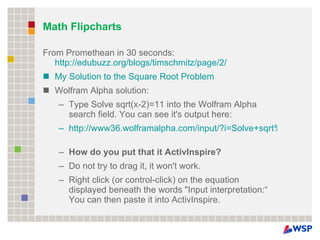Math Flipcharts From Promethean in 30 seconds:  http://edubuzz.org/blogs/timschmitz/page/2/ My Solution to the Square Root Problem Wolfram Alpha solution:  Type Solve sqrt(x-2)=11 into the Wolfram Alpha search field. You can see it's output here: http://www36.wolframalpha.com/input/?i=Solve+sqrt%28x-2%29%3D11   How do you put that it ActivInspire? Do not try to drag it, it won't work. Right click (or control-click) on the equation displayed beneath the words "Input interpretation:“  You can then paste it into ActivInspire. 