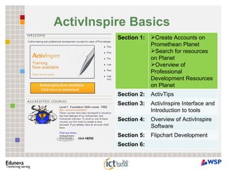 ActivInspire Basics   Section 1:  Create Accounts on Promethean Planet  Search for resources on Planet  Overview of Professional Development Resources on Planet  Section 2:  ActivTips  Section 3:  ActivInspire Interface and Introduction to tools  Section 4: Overview of ActivInspire Software  Section 5: Flipchart Development  Section 6: 