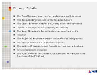 Browser Details The  Page Browser- view, reorder, and deletes multiple pages The  Resource Browser- opens the Resource Library The  Object Browser -enables the user to select and work with objects on the page, including layering and ordering The  Notes Browser- is for writing teacher notations for the FlipChart The  Properties Browser -contains many tools for manipulating the page appearance and properties of objects.- The  Actions Browser- choose formats, actions, and animations for selected objects and pages The  Voter Browser- controls the ActiVotes and ActivExpressions functions of the FlipChart 