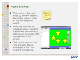 Notes Browser When using a flipchart made by another teacher, it is helpful to have notes on how the lesson is taught.  Notes are attached to individual pages, and their presence is indicated by a note icon in the upper right hand portion of the screen.  Click on the icon and the Note Browser opens, revealing the flipchart creator's instructions. 