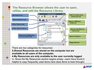 The Resource Browser allows the user to open, utilize, and edit the Resource Library. There are two categories for resources: Shared Resources are stored on the computer but are available to all users of the computer.  My Resources are only available to the user currently logged in. Since the My Resources section begins empty, users have found it helpful to copy frequently used items here (less items to look through) 