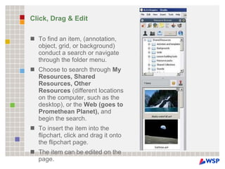Click, Drag & Edit To find an item, (annotation, object, grid, or background) conduct a search or navigate through the folder menu.  Choose to search through  My Resources, Shared Resources, Other Resources  (different locations on the computer, such as the desktop), or the  Web (goes to Promethean Planet),  and begin the search.  To insert the item into the flipchart, click and drag it onto the flipchart page.  The item can be edited on the page. 