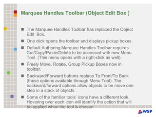 Marquee Handles Toolbar (Object Edit Box ) The Marquee Handles Toolbar has replaced the Object Edit  Box. One click opens the toolbar and displays pickup boxes. Default Authoring Marquee Handles Toolbar requires Cut/Copy/Paste/Delete to be accessed with new Menu Tool. (This menu opens with a right-click as well). Freely Move, Rotate, Group Pickup Boxes now in toolbar. Backward/Forward buttons replace To Front/To Back (these options available through Menu Tool). The backward/forward options allow objects to be move one step in a stack of objects. Some of the familiar tools’ icons have a different look. Hovering over each icon will identify the action that will be applied when the tool is chosen. 