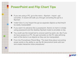 PowerPoint and Flip Chart Tips If you are using a PC, go to the menu - flipchart - import - ppt converter. A wizard will walk you through converting the ppt to a flipchart.  Voila!! Give it a try! Import the ppt as separate objects so that they'll be easily manipulable! If you want it to advance like a powerpoint, there's no harm in simply using powerpoint and the desktop flipchart mode to annotate on top. You could use the reveal tool to uncover point by point, etc. But if you do have access to a PC, the ppt converter on the PC side will bring each of the items in as objects so they can be manipulated.  From the Promethean Planet Blog: “The best thing about converting power points is the ability to use the fill /deconstruct tools with text and create interactive cloze procedures”. 