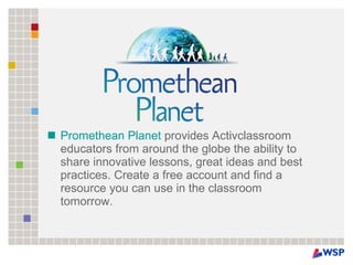 Promethean Planet  provides Activclassroom educators from around the globe the ability to share innovative lessons, great ideas and best practices. Create a free account and find a resource you can use in the classroom tomorrow. 