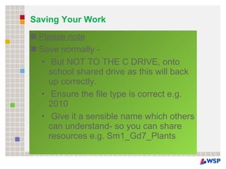 Saving Your Work Please note Save normally - But NOT TO THE C DRIVE, onto school shared drive as this will back up correctly. Ensure the file type is correct e.g. 2010 Give it a sensible name which others can understand- so you can share resources e.g. Sm1_Gd7_Plants 
