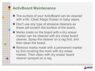 ActivBoard Maintenance The surface of your ActivBoard can be cleaned with a Mr. Clean Magic Eraser or baby wipes. Don't use any type of abrasive cleaners as these will scratch the surface of the board. Marks made on the board with a dry eraser marker can be cleaned with dry erase board cleaner. Spray the cleaner on a rag first, and then clean the board. Remove marks made with a permanent marker by first covering the mark with dry erase marker. Then clean with dry eraser board cleaner sprayed on a rag. 