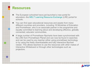 Resources The European schoolnet have just launched a new portal for educators -the  MELT Learning Resource Exchange  (LRE) portal for schools. You can find open educational resources and assets from many different countries and providers, including 16 Ministries of Education and Promethean, who is an associate partner in the programme and equally committed to learning about and developing effective, globally connected, educator communities. A large number of Promethean flipcharts have been synchronised with the LRE from Promethean Planet and can now be found in searches and can be used by any teacher either using promethean technology or by using the freely downloadable and fully interactive flipchart viewer. This allows teachers to use the resources with other makes of Interactive Whiteboard or through other technologies such as projectors. 