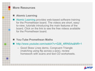 More Resources Atomic Learning Atomic Learning  provides web-based software training for the Promethean board. The videos are short, easy-to-view, tutorials introducing the main features of the board. Click on the link to see the free videos available for the Promethean board.  You-Tube Promethean Maths http://www.youtube.com/watch?v=G26_4lRN5As&NR=1 Good Skew Lines demo, Congruent Triangle (matching using flip across y-axis), review homework with scans and text CD worksheets. 