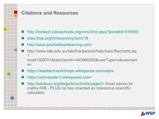 Citations and Resources http://insttech.tulsaschools.org/cms/One.aspx?portalId=819009&pageId=1687764 sites.fcps.org/trt/taxonomy/term/18 http://www.prometheanlearning.com/ http://www.tale.edu.au/tale/live/parents/help/topic/flipcharts.jsp?muid=309701&taleUserId=-445990256&userType=u&username=  https://aasdtechworkshops.wikispaces.com/aajhs https://activstudio-3.wikispaces.com/   http://edubuzz.org/blogs/timschmitz/page/2/  Great advice for maths IWB - PLUS he has invented an interactive scientific calculator. 