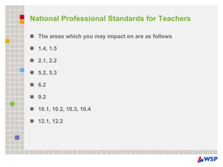 National Professional Standards for Teachers  The areas which you may impact on are as follows 1.4, 1.5 2.1, 2.2 5.2, 5.3 6.2 9.2 10.1, 10.2, 10.3, 10.4 12.1, 12.2 