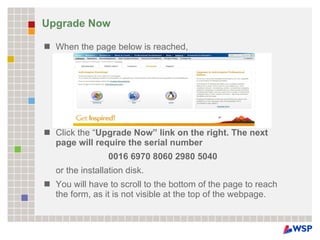 Upgrade Now When the page below is reached,  Click the “ Upgrade Now” link on the right. The next page will require the serial number  0016 6970 8060 2980 5040  or the installation disk.  You will have to scroll to the bottom of the page to reach the form, as it is not visible at the top of the webpage. 