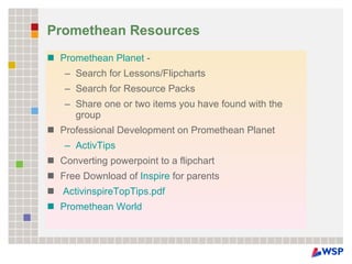 Promethean Resources Promethean Planet  - Search for Lessons/Flipcharts  Search for Resource Packs  Share one or two items you have found with the group  Professional Development on Promethean Planet  ActivTips   Converting powerpoint to a flipchart  Free Download of  Inspire  for parents    ActivinspireTopTips.pdf   Promethean World   
