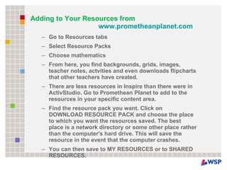 Adding to Your Resources from  www.prometheanplanet.com   Go to Resources tabs Select Resource Packs Choose mathematics From here, you find backgrounds, grids, images, teacher notes, actvities and even downloads flipcharts that other teachers have created. There are less resources in Inspire than there were in ActivStudio. Go to Promethean Planet to add to the resources in your specific content area. Find the resource pack you want. Click on DOWNLOAD RESOURCE PACK and choose the place to which you want the resources saved. The best place is a network directory or some other place rather than the computer's hard drive. This will save the resource in the event that the computer crashes. You can then save to MY RESOURCES or to SHARED RESOURCES. 