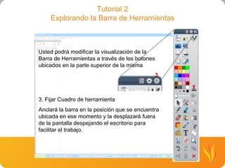 Tutorial 2 Explorando la Barra de Herramientas Usted podrá modificar la visualización de la Barra de Herramientas a través de los botones ubicados en la parte superior de la misma 3. Fijar Cuadro de herramienta Anclará la barra en la posición que se encuentra ubicada en ese momento y la desplazará fuera de la pantalla despejando el escritorio para facilitar el trabajo. 3 