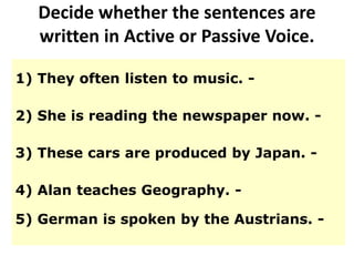 Decide whether the sentences are
written in Active or Passive Voice.
1) They often listen to music. -
2) She is reading the newspaper now. -
3) These cars are produced by Japan. -
4) Alan teaches Geography. -
5) German is spoken by the Austrians. -
 