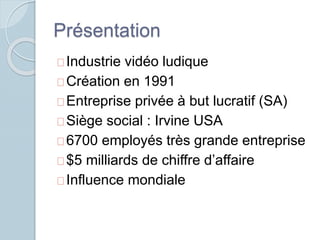 Présentation 
Industrie vidéo ludique 
Création en 1991 
Entreprise privée à but lucratif (SA) 
Siège social : Irvine USA 
6700 employés très grande entreprise 
$5 milliards de chiffre d’affaire 
Influence mondiale 
 