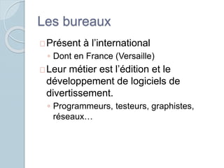 Les bureaux 
Présent à l’international 
◦ Dont en France (Versaille) 
Leur métier est l’édition et le 
développement de logiciels de 
divertissement. 
◦ Programmeurs, testeurs, graphistes, 
réseaux… 
 