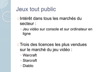 Jeux tout public 
Intérêt dans tous les marchés du 
secteur : 
◦ Jeu vidéo sur console et sur ordinateur en 
ligne 
Trois des licences les plus vendues 
sur le marché du jeu vidéo : 
◦ Warcraft 
◦ Starcraft 
◦ Diablo 
 
