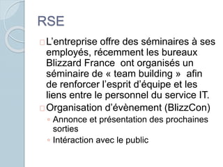 RSE 
L’entreprise offre des séminaires à ses 
employés, récemment les bureaux 
Blizzard France ont organisés un 
séminaire de « team building » afin 
de renforcer l’esprit d’équipe et les 
liens entre le personnel du service IT. 
Organisation d’évènement (BlizzCon) 
◦ Annonce et présentation des prochaines 
sorties 
◦ Intéraction avec le public 
