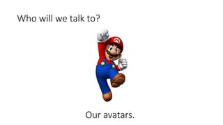 Who will we talk to?
Our avatars.
 