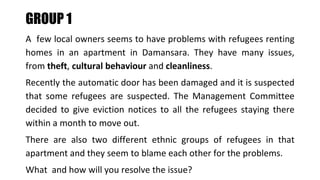 A few local owners seems to have problems with refugees renting
homes in an apartment in Damansara. They have many issues,
from theft, cultural behaviour and cleanliness.
Recently the automatic door has been damaged and it is suspected
that some refugees are suspected. The Management Committee
decided to give eviction notices to all the refugees staying there
within a month to move out.
There are also two different ethnic groups of refugees in that
apartment and they seem to blame each other for the problems.
What and how will you resolve the issue?
GROUP 1
 