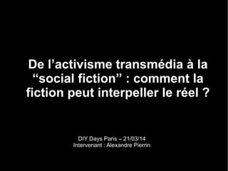De l’activisme transmédia à la
“social fiction” : comment la
fiction peut interpeller le réel ?
DIY Days Paris – 21/03/14
Intervenant : Alexandre Pierrin
 