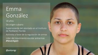 Emma
González
18 años
De origen cubano
Superviviente del atentado en el Instituto
de Parkland, Florida
Activista a favor de la regulación de armas
Líder del movimiento escolar antiarmas
#NeverAgain
@antonigr
 