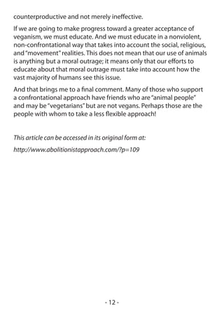 counterproductive and not merely ineffective.
If we are going to make progress toward a greater acceptance of
veganism, we must educate. And we must educate in a nonviolent,
non-confrontational way that takes into account the social, religious,
and “movement” realities. This does not mean that our use of animals
is anything but a moral outrage; it means only that our efforts to
educate about that moral outrage must take into account how the
vast majority of humans see this issue.
And that brings me to a final comment. Many of those who support
a confrontational approach have friends who are “animal people”
and may be “vegetarians” but are not vegans. Perhaps those are the
people with whom to take a less flexible approach!


This article can be accessed in its original form at:
http://www.abolitionistapproach.com/?p=109




                                    - 12 -
 