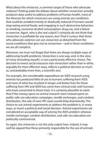 What about the vivisector, a common target of those who advocate
violence? Putting aside the debate about whether vivisection actually
produces data useful to address problems of human health, most of
the illnesses for which vivisectors are using animals are conditions
that could be avoided entirely or drastically reduced if humans would
stop eating animal foods, and engaging in such destructive behaviors
as smoking, excessive alcohol consumption, drug use, and a failure
to exercise. Again, who is the real culprit? I certainly do not think that
vivisection is justifiable for any reason, but I find it curious that those
who advocate violence can see vivisectors as detached from the
social conditions that give rise to vivisection—and in these conditions
we are all complicit.
Moreover, we must not forget that there are always multiple ways of
addressing health problems. Vivisection is one way, and, in the view
of many (including myself ), is not a particularly effective choice. The
decision to invest social resources into vivisection rather than in other,
arguably for more effective ways, reflects a political decision as much
as, and probably more than, a scientific one.
For example, the considerable expenditure on AIDS research using
animals has produced little of use to humans suffering from AIDS
and most of what has resulted in longer and better lives for those
suffering from HIV and AIDS has come from clinical trials with humans
who have consented to those trials. It is certainly plausible to claim
that if the money spent on animal research were instead spent on
public safe-sex education campaigns, needle exchanges, and condom
distribution, the rate of new HIV cases would drop dramatically. The
choice to use animal experiments to address the problem is, in many
ways, as much a political and social decision. Animal experiments are
considered an acceptable way of solving the AIDS problem whereas
needle exchanges, condom distribution, and safe-sex education are
politically controversial.
So again, the vivisector is not the only culprit here. Indeed, it may
well be argued that those primarily responsible for the use of animals
                                  - 15 -
 