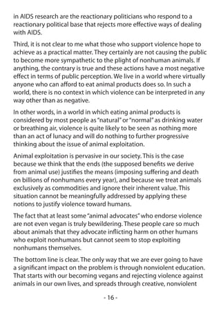 in AIDS research are the reactionary politicians who respond to a
reactionary political base that rejects more effective ways of dealing
with AIDS.
Third, it is not clear to me what those who support violence hope to
achieve as a practical matter. They certainly are not causing the public
to become more sympathetic to the plight of nonhuman animals. If
anything, the contrary is true and these actions have a most negative
effect in terms of public perception. We live in a world where virtually
anyone who can afford to eat animal products does so. In such a
world, there is no context in which violence can be interpreted in any
way other than as negative.
In other words, in a world in which eating animal products is
considered by most people as “natural” or “normal” as drinking water
or breathing air, violence is quite likely to be seen as nothing more
than an act of lunacy and will do nothing to further progressive
thinking about the issue of animal exploitation.
Animal exploitation is pervasive in our society. This is the case
because we think that the ends (the supposed benefits we derive
from animal use) justifies the means (imposing suffering and death
on billions of nonhumans every year), and because we treat animals
exclusively as commodities and ignore their inherent value. This
situation cannot be meaningfully addressed by applying these
notions to justify violence toward humans.
The fact that at least some “animal advocates” who endorse violence
are not even vegan is truly bewildering. These people care so much
about animals that they advocate inflicting harm on other humans
who exploit nonhumans but cannot seem to stop exploiting
nonhumans themselves.
The bottom line is clear. The only way that we are ever going to have
a significant impact on the problem is through nonviolent education.
That starts with our becoming vegans and rejecting violence against
animals in our own lives, and spreads through creative, nonviolent

                                 - 16 -
 