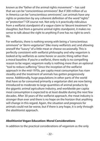 known as the “father of the animal rights movement” – has said
that we can be “conscientious omnivores”. But if 300 million of us
in America can be “conscientious omnivores”, can animals have any
rights or protection by any coherent definition of the word “rights”
or “protection”? Of course not. Not only is it practically ridiculous
from a welfarist standpoint of a vague claim to “decent treatment” in
slaughter, but from a genuine animal rights standpoint, it makes no
sense to talk about the right to anything if one has no right to one’s
life.
For welfarists, there is nothing wrong with being a “conscientious
omnivore” or “demi-vegetarian” (like many welfarists are) and allowing
oneself the “luxury” of a little meat or cheese occasionally. This is
perfectly consistent with welfarist philosophy and why veganism is
looked at by welfarists as some heroic or ascetic thing rather than
a moral baseline. If you’re a welfarist, there really is no compelling
reason to be vegan; veganism really is nothing more than an optional
“tool to reduce suffering.” Since the inception of the welfarist
approach in the mid-1970s, per capita meat consumption has risen
steadily and the treatment of animals has gotten progressively
worse. Additionally, huge populations in other parts of the world
that have so far consumed primarily a vegetarian diet are now being
introduced to moderate to large quantities of animal products by
the gigantic animal agriculture industry, and worldwide per capita
meat consumption is expected to at least double during the next few
decades. After 30 years of the welfarist approach, the meat industry is
stronger than ever and there is no hope on the horizon that anything
will change in this regard. Again, the situation and prognosis for
animals could not be worse, but if there is any hope, it is only through
the abolitionist approach.


Abolitionist Vegan Education: Moral Considerations
In addition to the practical considerations of veganism as the only

                                 - 22 -
 