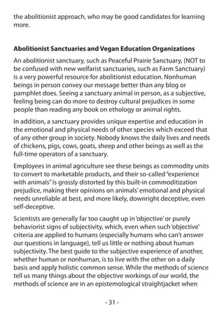 the abolitionist approach, who may be good candidates for learning
more.


Abolitionist Sanctuaries and Vegan Education Organizations
An abolitionist sanctuary, such as Peaceful Prairie Sanctuary, (NOT to
be confused with new welfarist sanctuaries, such as Farm Sanctuary)
is a very powerful resource for abolitionist education. Nonhuman
beings in person convey our message better than any blog or
pamphlet does. Seeing a sanctuary animal in person, as a subjective,
feeling being can do more to destroy cultural prejudices in some
people than reading any book on ethology or animal rights.
In addition, a sanctuary provides unique expertise and education in
the emotional and physical needs of other species which exceed that
of any other group in society. Nobody knows the daily lives and needs
of chickens, pigs, cows, goats, sheep and other beings as well as the
full-time operators of a sanctuary.
Employees in animal agriculture see these beings as commodity units
to convert to marketable products, and their so-called “experience
with animals” is grossly distorted by this built-in commoditization
prejudice, making their opinions on animals’ emotional and physical
needs unreliable at best, and more likely, downright deceptive, even
self-deceptive.
Scientists are generally far too caught up in ‘objective’ or purely
behaviorist signs of subjectivity, which, even when such ‘objective’
criteria are applied to humans (especially humans who can’t answer
our questions in language), tell us little or nothing about human
subjectivity. The best guide to the subjective experience of another,
whether human or nonhuman, is to live with the other on a daily
basis and apply holistic common sense. While the methods of science
tell us many things about the objective workings of our world, the
methods of science are in an epistemological straightjacket when

                                 - 31 -
 
