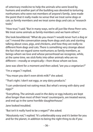of veterinary medicine to help the animals who were loved by
humans and another part of the building was devoted to torturing
nonhumans who were not members of anyone’s family. Jane made
the point that it really made no sense that we treat some dogs or
cats as family members and we treat some dogs and cats as “research
tools.”
“How true,” I said. “But in many ways, we’re all just like these Penn vets.
We treat some animals as family members and we harm others.”
She look bewildered. “What do you mean? I would never hurt a dog or
cat.” I moved the conversation away from dogs and cats and starting
talking about cows, pigs, and chickens, and how they are really no
different from dogs and cats. There is something very strange about
the fact that we regard some nonhumans as family members, as
beings whom we love and whose personhood we recognize, while,
at the same time, we stick forks into other animals who are no
different—morally or empirically—from those whom we love.
Jane was silent for a moment and then asked, “are you a vegetarian?”
“I’m a vegan,” I replied.
“You mean you don’t even drink milk?” she asked.
“That’s right. I don’t eat eggs, or any dairy products.”
“I can understand not eating meat. But what’s wrong with dairy and
eggs?”
“Everything. The animals used in the dairy or egg industry are kept
alive longer than most of their ‘meat’ counterparts, are treated worse,
and end up in the same horrible slaughterhouse.”
Jane looked troubled.
“But isn’t it really hard to be a vegan?” she asked.
“Absolutely not,” I replied. “It’s unbelievably easy and it’s better for you
and for the planet, in addition to being the right thing to do if you

                                   - 36 -
 