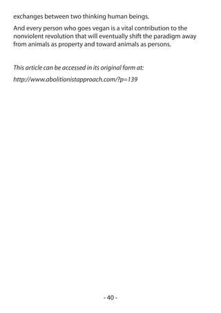 exchanges between two thinking human beings.
And every person who goes vegan is a vital contribution to the
nonviolent revolution that will eventually shift the paradigm away
from animals as property and toward animals as persons.


This article can be accessed in its original form at:
http://www.abolitionistapproach.com/?p=139




                                    - 40 -
 