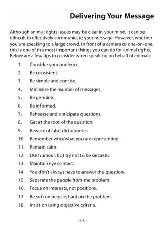 Delivering Your Message
Although animal rights issues may be clear in your mind, it can be
difficult to effectively communicate your message. However, whether
you are speaking to a large crowd, in front of a camera or one-on-one,
this is one of the most important things you can do for animal rights.
Below are a few tips to consider when speaking on behalf of animals:
    1.    Consider your audience.
    2.    Be consistent.
    3.    Be simple and concise.
    4.    Minimise the number of messages.
    5.    Be genuine.
    6.    Be informed.
    7.    Rehearse and anticipate questions.
    8.    Get at the root of the question.
    9.    Beware of false dichotomies.
    10.   Remember who/what you are representing.
    11.   Remain calm.
    12.   Use humour, but try not to be sarcastic.
    13.   Maintain eye contact.
    14.   You don’t always have to answer the question.
    15.   Separate the people from the problem.
    16.   Focus on interests, not positions.
    17.   Be soft on people, hard on the problem.
    18.   Insist on using objective criteria.


                                   - 53 -
 
