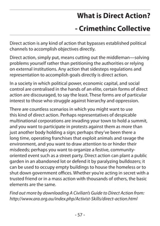 What is Direct Action?
                                  - Crimethinc Collective
Direct action is any kind of action that bypasses established political
channels to accomplish objectives directly.
Direct action, simply put, means cutting out the middleman—solving
problems yourself rather than petitioning the authorities or relying
on external institutions. Any action that sidesteps regulations and
representation to accomplish goals directly is direct action.
In a society in which political power, economic capital, and social
control are centralised in the hands of an elite, certain forms of direct
action are discouraged, to say the least. These forms are of particular
interest to those who struggle against hierarchy and oppression.
There are countless scenarios in which you might want to use
this kind of direct action. Perhaps representatives of despicable
multinational corporations are invading your town to hold a summit,
and you want to participate in protests against them as more than
just another body holding a sign; perhaps they’ve been there a
long time, operating franchises that exploit animals and ravage the
environment, and you want to draw attention to or hinder their
misdeeds; perhaps you want to organize a festive, community-
oriented event such as a street party. Direct action can plant a public
garden in an abandoned lot or defend it by paralyzing bulldozers; it
can be used to occupy empty buildings to house the homeless or to
shut down government offices. Whether you’re acting in secret with a
trusted friend or in a mass action with thousands of others, the basic
elements are the same.
Find out more by downloading A Civilian’s Guide to Direct Action from:
http://www.ara.org.au/index.php/Activist-Skills/direct-action.html


                                  - 57 -
 