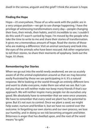 dwell in the sorrow, anguish and the grief? I think the answer is hope.


Finding the Hope
Hope—it’s everywhere. Those of us who work with the public are in
a very unique position—we get to see change happening. I have the
privilege of witnessing transformations every day—people changing
their lives, their minds, their habits, and it’s incredible to see. I couldn’t
do this work if I wasn’t carried by hope. I’m moved by the people who
take the time to write to me and share their stories of transformation.
It gives me a tremendous amount of hope. Read the stories of those
who are making a difference. Visit an animal sanctuary and look into
the eyes of the animals who have been rescued. Ask other vegetarians
to tell their stories, to share their moments of epiphany. Seek out the
hope. It’s there.


Remembering Our Stories
When we go out into the world newly awakened, we are so acutely
aware of all the animal exploitation around us that we may become
easily frustrated by those we see participating in it. It’s a natural
response. We’re looking at the world through an entirely different lens
and want to shake everyone, make them see what we see. But I can
tell you that we will neither make nor keep many friends if that’s our
approach. We will neither inspire many people nor do ourselves any
good. We absolutely have to remember that we were once unaware.
We have to remember that every seed we plant has the potential to
grow. But it’s not ours to control. Once we plant a seed, we might
help water, nurture and fertilize it, but we have no control over the
outcome. In forgetting our own stories and our own process, we lose
our humility, and in doing so we risk becoming arrogant and bitter.
Bitterness is anger that has dwelled upon, and the root of the word
means “to split.”

                                    -4-
 