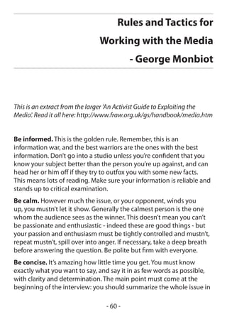 Rules and Tactics for
                               Working with the Media
                                          - George Monbiot



This is an extract from the larger ‘An Activist Guide to Exploiting the
Media’. Read it all here: http://www.fraw.org.uk/gs/handbook/media.htm


Be informed. This is the golden rule. Remember, this is an
information war, and the best warriors are the ones with the best
information. Don’t go into a studio unless you’re confident that you
know your subject better than the person you’re up against, and can
head her or him off if they try to outfox you with some new facts.
This means lots of reading. Make sure your information is reliable and
stands up to critical examination.
Be calm. However much the issue, or your opponent, winds you
up, you mustn’t let it show. Generally the calmest person is the one
whom the audience sees as the winner. This doesn’t mean you can’t
be passionate and enthusiastic - indeed these are good things - but
your passion and enthusiasm must be tightly controlled and mustn’t,
repeat mustn’t, spill over into anger. If necessary, take a deep breath
before answering the question. Be polite but firm with everyone.
Be concise. It’s amazing how little time you get. You must know
exactly what you want to say, and say it in as few words as possible,
with clarity and determination. The main point must come at the
beginning of the interview: you should summarize the whole issue in

                                 - 60 -
 