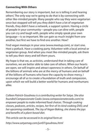 Connecting With Others
Remembering our story is important, but so is telling it and hearing
others’. The only way we’re going to do that is by connecting with
other like-minded people. Many people who say they were vegetarian
once but stopped will tell you they didn’t have a lot of vegetarian
friends, they didn’t have a network, a support system. Having a circle
of people in your community—people you can dine with, people
you can cry and laugh with, people who simply speak your own
language—is so important. We can gain so much insight from one
another, but first we have to find one another. How?
Find vegan meetups in your area (www.meetup.com), or start one.
Host a potluck. Have a cooking party. Volunteer with a local animal or
vegetarian group. And when you meet like-minded people, ask them
to tell you their story and tell them yours.
My hope is that we, as activists, understand that in taking care of
ourselves, we are better able to take care of others. When our hearts
are open, we will inspire and attract openness in others. On behalf of
the billions of animals who are at the mercy of humans and on behalf
of the billions of humans who have the capacity to show mercy, I
encourage all of us to create a foundation of truth and compassion,
upon which we will build a better world for humans and nonhumans
alike.


Colleen Patrick-Goudreau is a contributing writer for Satya. She also
founded Compassionate Cooks (www.compassionatecooks.com) to
empower people to make informed food choices. Through cooking
classes, podcasts, articles, recipes, her first-of-its-kind cooking DVD, and
her upcoming cookbook, The Joy of Vegan Baking, she shares the joys
and benefits of a plant-based diet.
This article can be accessed in its original form at:
http://www.satyamag.com/jun07/goudreau.html

                                     -5-
 