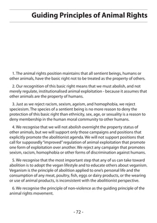 Guiding Principles of Animal Rights




 1. The animal rights position maintains that all sentient beings, humans or
other animals, have the basic right not to be treated as the property of others.
 2. Our recognition of this basic right means that we must abolish, and not
merely regulate, institutionalised animal exploitation - because it assumes that
other animals are the property of humans.
 3. Just as we reject racism, sexism, ageism, and homophobia, we reject
speciesism. The species of a sentient being is no more reason to deny the
protection of this basic right than ethnicity, sex, age, or sexuality is a reason to
deny membership in the human moral community to other humans.
 4. We recognise that we will not abolish overnight the property status of
other animals, but we will support only those campaigns and positions that
explicitly promote the abolitionist agenda. We will not support positions that
call for supposedly “improved” regulation of animal exploitation that promote
one form of exploitation over another. We reject any campaign that promotes
sexism, racism, homophobia or other forms of discrimination against humans.
 5. We recognise that the most important step that any of us can take toward
abolition is to adopt the vegan lifestyle and to educate others about veganism.
Veganism is the principle of abolition applied to one’s personal life and the
consumption of any meat, poultry, fish, eggs or dairy products, or the wearing
or use of animal products, is inconsistent with the abolitionist perspective.
 6. We recognise the principle of non-violence as the guiding principle of the
animal rights movement.



                                       - 72 -
 