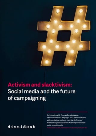 Activism and slacktivism
1
Activism and slacktivism:
Social media and the future
of campaigning
An interview with Thomas Schultz-Jagow,
Senior Director of Campaigns and Communications
at Amnesty International, from Martin Thomas’
forthcoming book Go Native: A senior professionals’
guide to social media
PUBLISHED BY GLOBAL PROFESSIONAL PUBLISHING, FEBRUARY 2017
 
