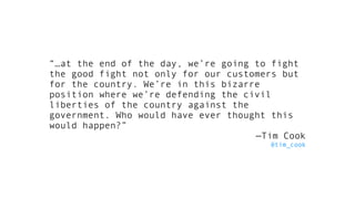 “…at the end of the day, we’re going to fight
the good fight not only for our customers but
for the country. We’re in this bizarre
position where we’re defending the civil
liberties of the country against the
government. Who would have ever thought this
would happen?”
—Tim Cook
@tim_cook
 