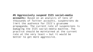 #6 Aggressively suspend ISIS social-media
accounts: Based on an analysis of tens of
thousands of Twitter accounts, suspensions do
limit the audience for ISIS’s gruesome
propaganda. The current rate of suspensions is
damaging the ISIS social-media machine. The
practice should be maintained at the current
rate at the very least — but it would be
better to get more aggressive.
 