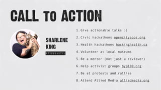 SHARLENE
KING
@typodactyl
CALL to ACTION
1. Give actionable talks :)
2. Civic hackathons opencityapps.org
3. Health hackathons hackinghealth.ca
4. Volunteer at local museums
5. Be a mentor (not just a reviewer)
6. Help activist groups byp100.org
7. Be at protests and rallies
8. Attend Allied Media alliedmedia.org
 