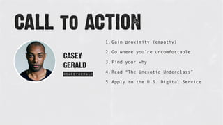 CASEY
GERALD
@CaseyGerald
CALL to ACTION
1. Gain proximity (empathy)
2. Go where you’re uncomfortable
3. Find your why
4. Read “The Unexotic Underclass”
5. Apply to the U.S. Digital Service
 