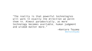“The reality is that powerful technologies
will work in exactly the direction we point
them in. Almost paradoxically, as more
technology becomes available, human judgment
and wisdom matter more.”
—Kentaro Toyama
@kentarotoyama
 