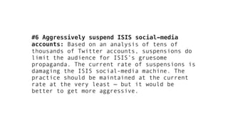 #6 Aggressively suspend ISIS social-media
accounts: Based on an analysis of tens of
thousands of Twitter accounts, suspensions do
limit the audience for ISIS’s gruesome
propaganda. The current rate of suspensions is
damaging the ISIS social-media machine. The
practice should be maintained at the current
rate at the very least — but it would be
better to get more aggressive.
 