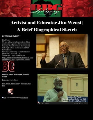 Activist and Educator Jitu Weusi|
                     A Brief Biographical Sketch
UPCOMING EVENT:
Jitu Weusi :
We are calling for all supporters of this               http://hiphopwired.com/wp-content/uploads/2010/06/189781846_14b81a426
community high school to come out on
Tuesday December 4th to the Boys and
Girls High School Auditorium at 1700
Fulton Street
Save Our Community - Save Our School
Jitu Weusi - 718-773-2252
Take A or C TRAIN TO Utica Ave
http://www.facebook.com/events/382555
948498863/?notif_t=plan_user_invited




Bed Stuy Stands With Boys & Girls High
School

December 4 at 6:00pm

Boys & Girls High School in Brooklyn, New
York




 Join · You were invited by Jitu Weusi




                                                                  [1]

                                     Activist and Educator Jitu Weusi | A Brief Biographical Sketch
 