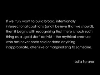 If we truly want to build broad, intentionally
intersectional coalitions (and I believe that we should),
then it begins with recognizing that there is noch such
thing as a „gold star“ activist – the mythical creature
who has never once said or done anything
inappropriate, offensive or marginalizing to someone.
-Julia Serano
 